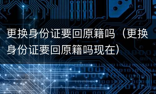 更换身份证要回原籍吗（更换身份证要回原籍吗现在）