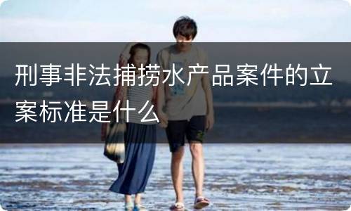 刑事非法捕捞水产品案件的立案标准是什么