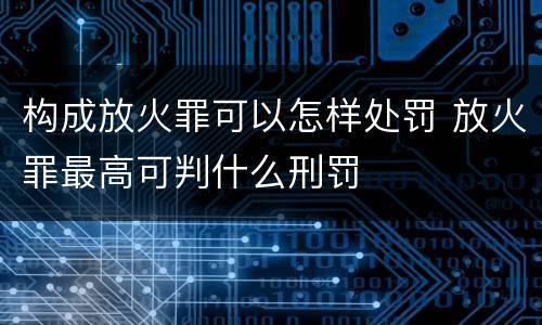 构成放火罪可以怎样处罚 放火罪最高可判什么刑罚