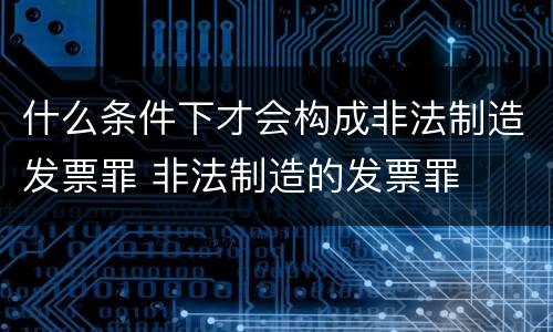 什么条件下才会构成非法制造发票罪 非法制造的发票罪