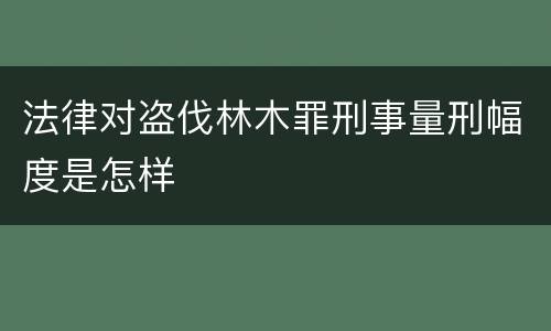法律对盗伐林木罪刑事量刑幅度是怎样