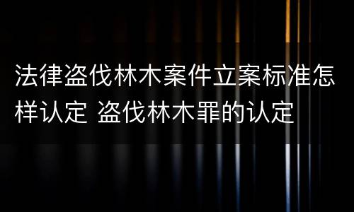 法律盗伐林木案件立案标准怎样认定 盗伐林木罪的认定