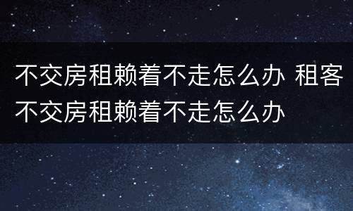 不交房租赖着不走怎么办 租客不交房租赖着不走怎么办