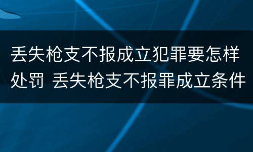丢失枪支不报成立犯罪要怎样处罚 丢失枪支不报罪成立条件