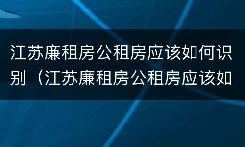 江苏廉租房公租房应该如何识别（江苏廉租房公租房应该如何识别真假）