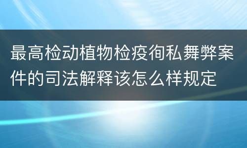 最高检动植物检疫徇私舞弊案件的司法解释该怎么样规定