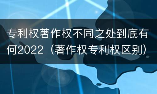 专利权著作权不同之处到底有何2022（著作权专利权区别）
