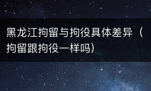 黑龙江拘留与拘役具体差异（拘留跟拘役一样吗）