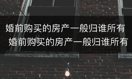 婚前购买的房产一般归谁所有 婚前购买的房产一般归谁所有呢