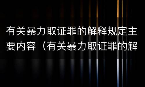 有关暴力取证罪的解释规定主要内容（有关暴力取证罪的解释规定主要内容是什么）