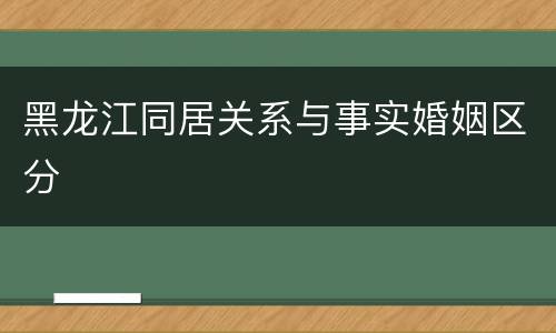 黑龙江同居关系与事实婚姻区分