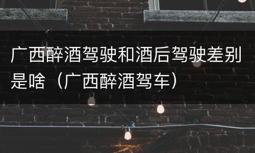 广西醉酒驾驶和酒后驾驶差别是啥（广西醉酒驾车）