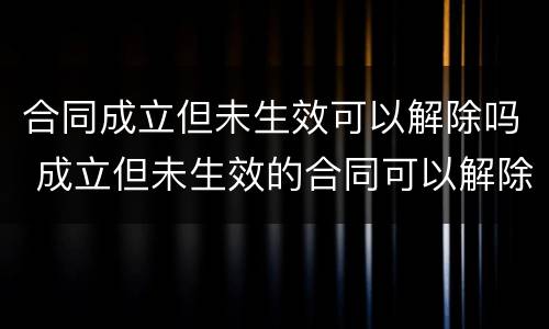 合同成立但未生效可以解除吗 成立但未生效的合同可以解除吗