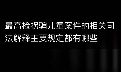 最高检拐骗儿童案件的相关司法解释主要规定都有哪些