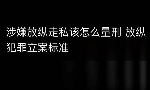 涉嫌放纵走私该怎么量刑 放纵犯罪立案标准