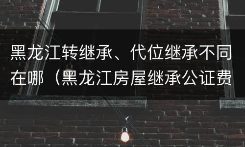 黑龙江转继承、代位继承不同在哪（黑龙江房屋继承公证费收取标准）