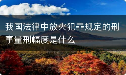 我国法律中放火犯罪规定的刑事量刑幅度是什么