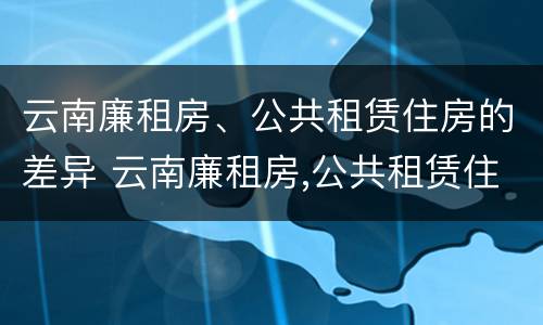 云南廉租房、公共租赁住房的差异 云南廉租房,公共租赁住房的差异有哪些