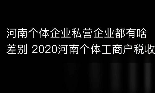 河南个体企业私营企业都有啥差别 2020河南个体工商户税收标准