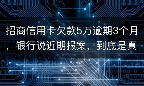 招商信用卡欠款5万逾期3个月，银行说近期报案，到底是真是假