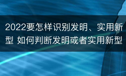 2022要怎样识别发明、实用新型 如何判断发明或者实用新型的新颖性