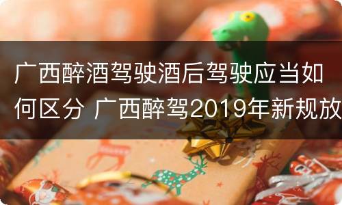 广西醉酒驾驶酒后驾驶应当如何区分 广西醉驾2019年新规放宽