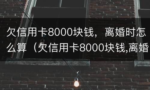 欠信用卡8000块钱，离婚时怎么算（欠信用卡8000块钱,离婚时怎么算的）