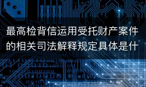 最高检背信运用受托财产案件的相关司法解释规定具体是什么重要内容