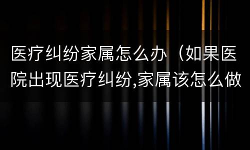 医疗纠纷家属怎么办（如果医院出现医疗纠纷,家属该怎么做?）