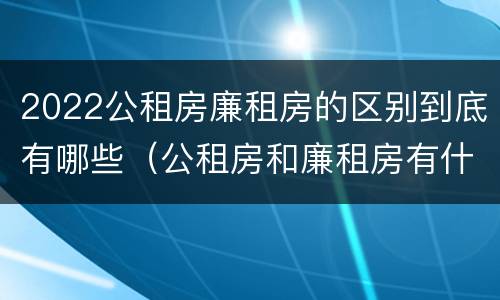 2022公租房廉租房的区别到底有哪些（公租房和廉租房有什么区别?2019年的）