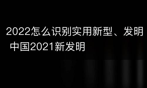 2022怎么识别实用新型、发明 中国2021新发明