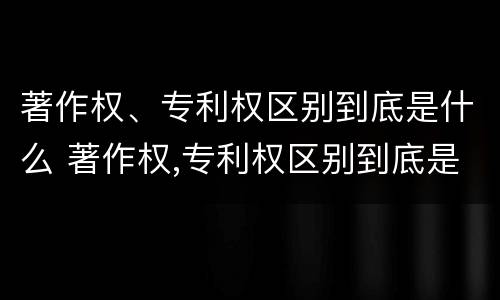 著作权、专利权区别到底是什么 著作权,专利权区别到底是什么