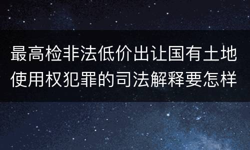 最高检非法低价出让国有土地使用权犯罪的司法解释要怎样规定