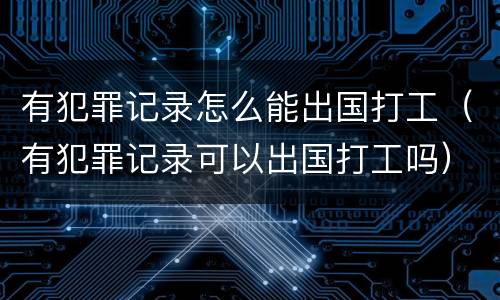 有犯罪记录怎么能出国打工（有犯罪记录可以出国打工吗）