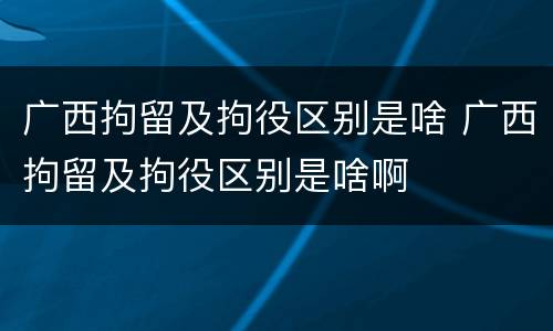 广西拘留及拘役区别是啥 广西拘留及拘役区别是啥啊