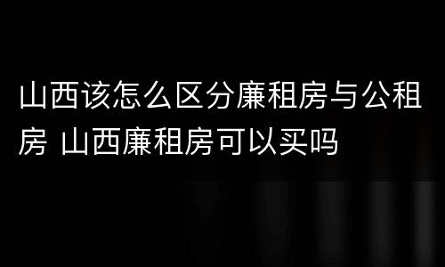 山西该怎么区分廉租房与公租房 山西廉租房可以买吗