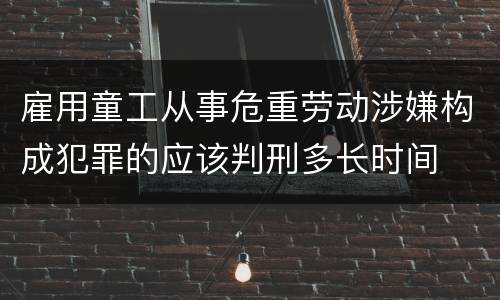 雇用童工从事危重劳动涉嫌构成犯罪的应该判刑多长时间