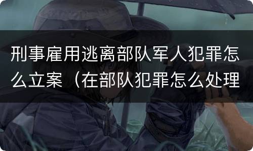 刑事雇用逃离部队军人犯罪怎么立案（在部队犯罪怎么处理）
