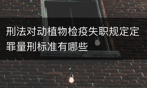 刑法对动植物检疫失职规定定罪量刑标准有哪些