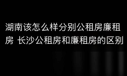 湖南该怎么样分别公租房廉租房 长沙公租房和廉租房的区别