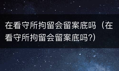 在看守所拘留会留案底吗（在看守所拘留会留案底吗?）