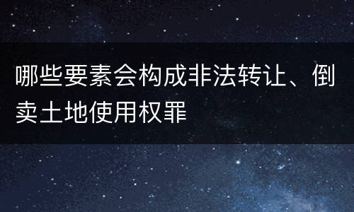 哪些要素会构成非法转让、倒卖土地使用权罪