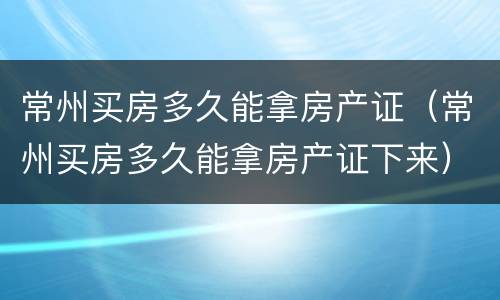 常州买房多久能拿房产证（常州买房多久能拿房产证下来）