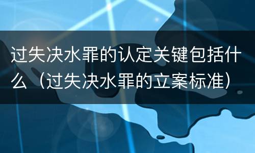 过失决水罪的认定关键包括什么（过失决水罪的立案标准）