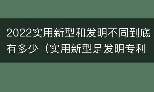 2022实用新型和发明不同到底有多少（实用新型是发明专利吗）