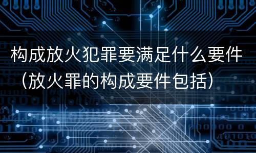 构成放火犯罪要满足什么要件（放火罪的构成要件包括）