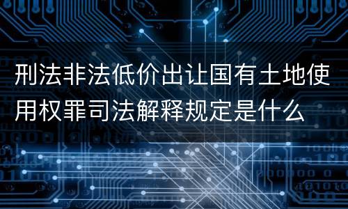 刑法非法低价出让国有土地使用权罪司法解释规定是什么