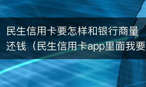 民生信用卡要怎样和银行商量还钱（民生信用卡app里面我要借钱,在哪还款）