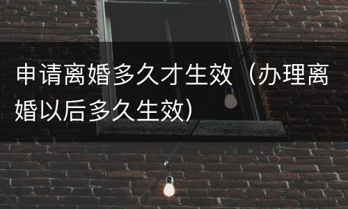 申请离婚多久才生效（办理离婚以后多久生效）