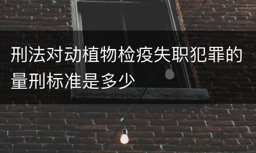 刑法对动植物检疫失职犯罪的量刑标准是多少